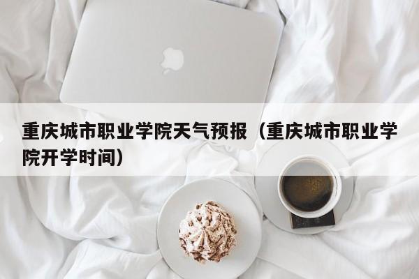 重庆城市职业学院天气预报 重庆城市职业学院开学时间